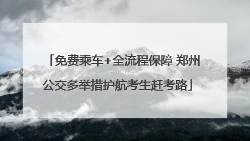 免费乘车+全流程保障 郑州公交多举措护航考生赶考路