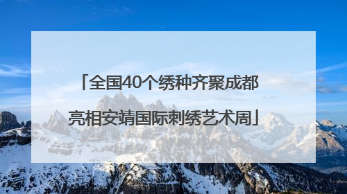 全国40个绣种齐聚成都 亮相安靖国际刺绣艺术周
