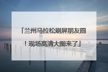 兰州马拉松刷屏朋友圈！现场高清大图来了