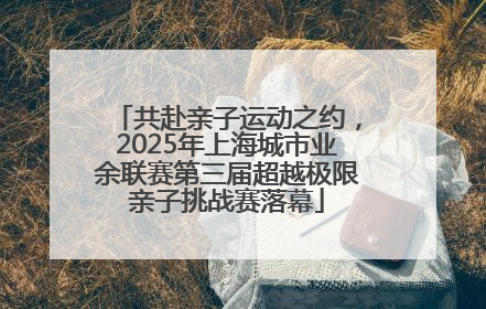 共赴亲子运动之约，2025年上海城市业余联赛第三届超越极限亲子挑战赛落幕