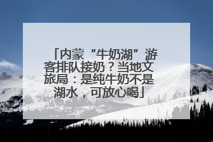 内蒙“牛奶湖”游客排队接奶？当地文旅局：是纯牛奶不是湖水，可放心喝