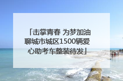 击掌青春 为梦加油 聊城市城区1500辆爱心助考车整装待发