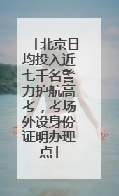 北京日均投入近七千名警力护航高考，考场外设身份证明办理点