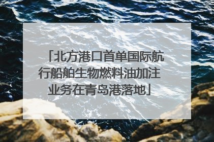 北方港口首单国际航行船舶生物燃料油加注业务在青岛港落地