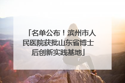 名单公布！滨州市人民医院获批山东省博士后创新实践基地