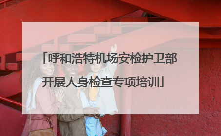 呼和浩特机场安检护卫部开展人身检查专项培训