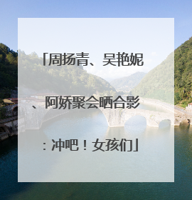 周扬青、吴艳妮、阿娇聚会晒合影：冲吧！女孩们
