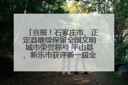 喜报！石家庄市、正定县继续保留全国文明城市荣誉称号 平山县、新乐市获评新一届全国文明城市