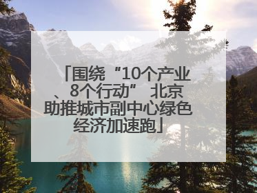 围绕“10个产业、8个行动” 北京助推城市副中心绿色经济加速跑