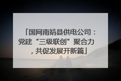 国网南靖县供电公司：党建“三级联创”聚合力，共促发展开新篇