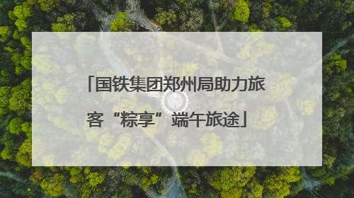 国铁集团郑州局助力旅客“粽享”端午旅途