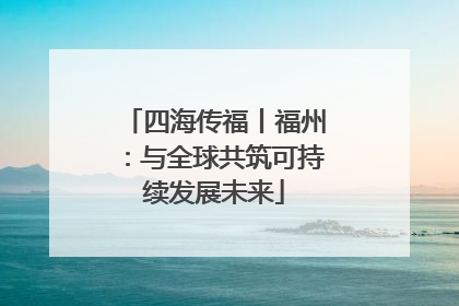 四海传福丨福州：与全球共筑可持续发展未来