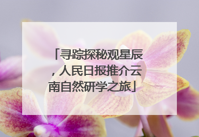 寻踪探秘观星辰，人民日报推介云南自然研学之旅