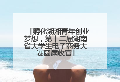 孵化湖湘青年创业梦想，第十二届湖南省大学生电子商务大赛圆满收官