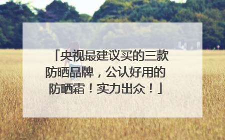 央视最建议买的三款防晒品牌，公认好用的防晒霜！实力出众！