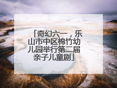 奇幻六一，乐山市中区棉竹幼儿园举行第二届亲子儿童剧