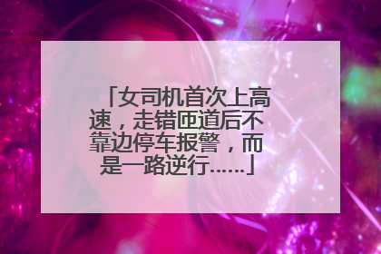 女司机首次上高速，走错匝道后不靠边停车报警，而是一路逆行……