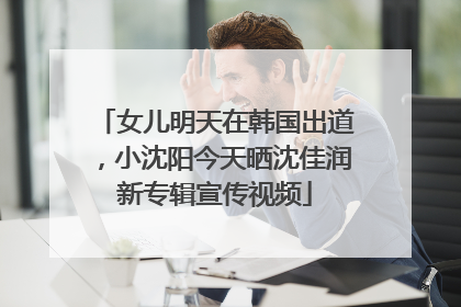 女儿明天在韩国出道，小沈阳今天晒沈佳润新专辑宣传视频