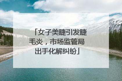 女子美睫引发睫毛炎，市场监管局出手化解纠纷