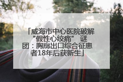 威海市中心医院破解 “假性心绞痛” 谜团：胸廓出口综合征患者18年后获新生