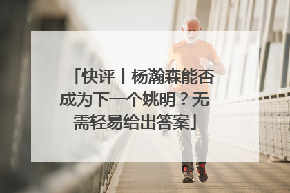 快评丨杨瀚森能否成为下一个姚明？无需轻易给出答案