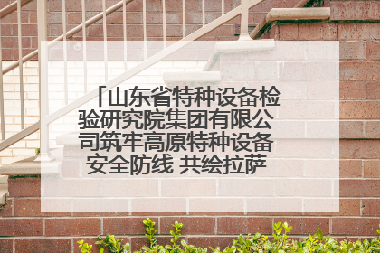 山东省特种设备检验研究院集团有限公司筑牢高原特种设备安全防线 共绘拉萨美好生活画卷