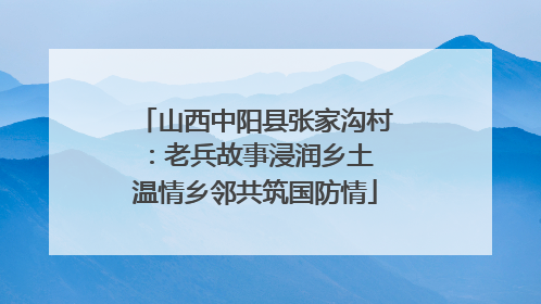山西中阳县张家沟村：老兵故事浸润乡土 温情乡邻共筑国防情