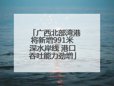 广西北部湾港将新增991米深水岸线 港口吞吐能力劲增