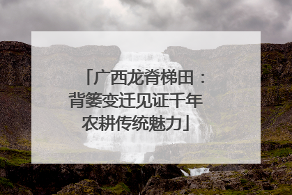 广西龙脊梯田：背篓变迁见证千年农耕传统魅力
