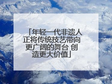 年轻一代非遗人正将传统技艺带向更广阔的舞台 创造更大价值