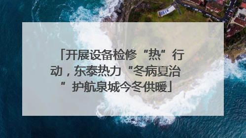 开展设备检修“热”行动，东泰热力“冬病夏治”护航泉城今冬供暖