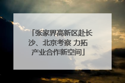 张家界高新区赴长沙、北京考察 力拓产业合作新空间