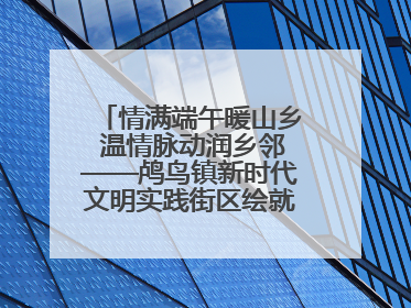 情满端午暖山乡 温情脉动润乡邻——鸬鸟镇新时代文明实践街区绘就文化共富新图景