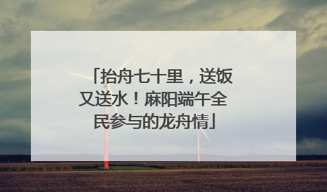抬舟七十里，送饭又送水！麻阳端午全民参与的龙舟情