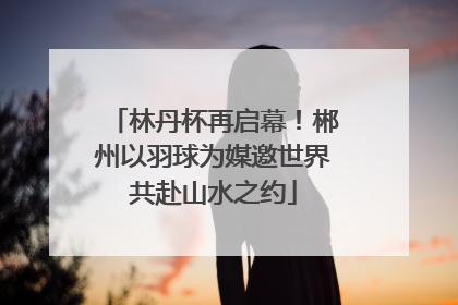 林丹杯再启幕！郴州以羽球为媒邀世界共赴山水之约
