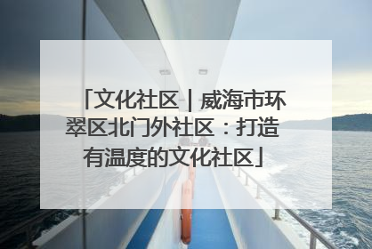 文化社区｜威海市环翠区北门外社区：打造有温度的文化社区