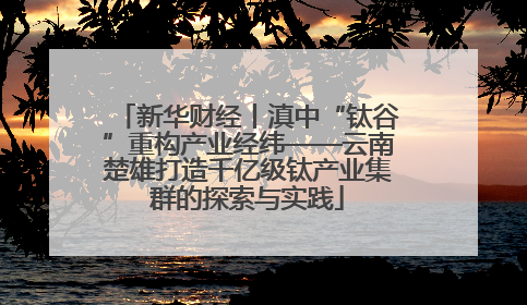 新华财经丨滇中“钛谷”重构产业经纬——云南楚雄打造千亿级钛产业集群的探索与实践