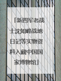 新四军老战士沈如峰战地日记等实物资料入藏中国国家博物馆