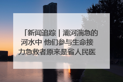 新闻追踪｜灞河湍急的河水中 他们参与生命接力急救者原来是省人民医院00后男护士