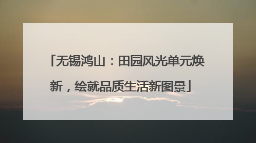 无锡鸿山：田园风光单元焕新，绘就品质生活新图景