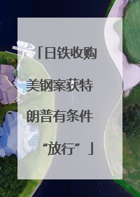 日铁收购美钢案获特朗普有条件“放行”