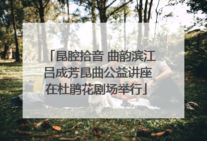 昆腔拾音 曲韵滨江 吕成芳昆曲公益讲座在杜鹃花剧场举行