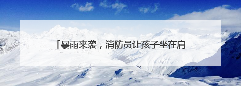 暴雨来袭，消防员让孩子坐在肩头蹚过齐腰洪水丨看见正能量