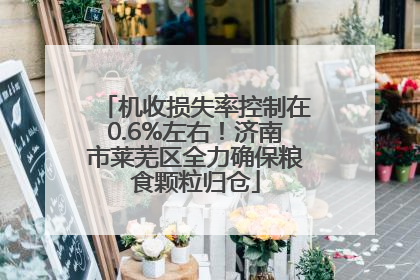 机收损失率控制在0.6%左右！济南市莱芜区全力确保粮食颗粒归仓