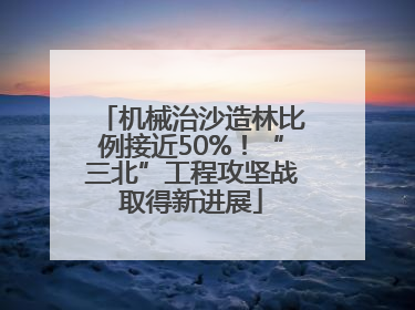 机械治沙造林比例接近50%！“三北”工程攻坚战取得新进展