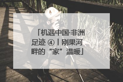 机遇中国·非洲足迹 ④丨刚果河畔的“家”温暖