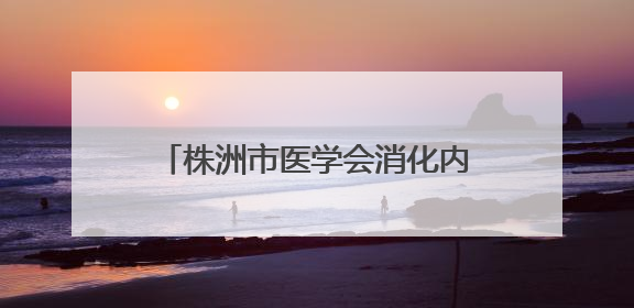 株洲市医学会消化内镜专业委员会成立
