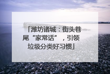 潍坊诸城：街头巷尾“家常话”，引领垃圾分类好习惯