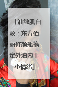 油敏肌自救：东方佰丽修颜瓶搞定外油内干小情绪
