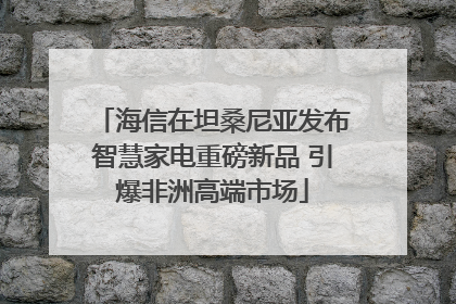 海信在坦桑尼亚发布智慧家电重磅新品 引爆非洲高端市场